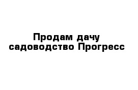 Продам дачу садоводство Прогресс